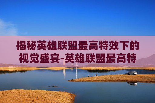 揭秘英雄联盟最高特效下的视觉盛宴-英雄联盟最高特效