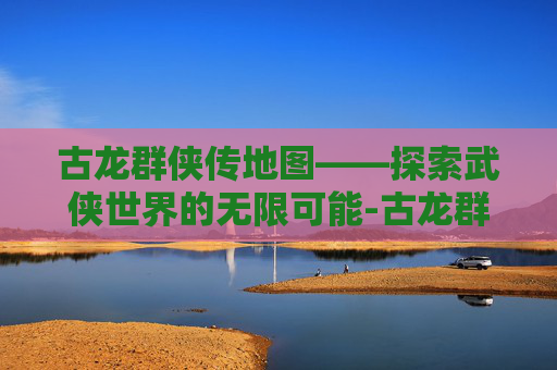 古龙群侠传地图——探索武侠世界的无限可能-古龙群侠传地图全图 古龙群侠传地图——探索武侠世界的无限可能-古龙群侠传地图全图