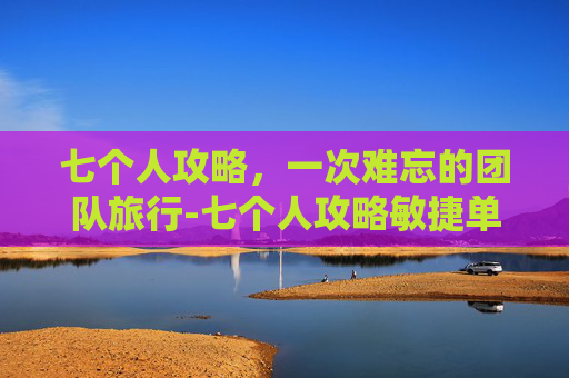 七个人攻略,一次难忘的团队旅行-七个人攻略敏捷单通 七个人攻略,一次难忘的团队旅行-七个人攻略敏捷单通