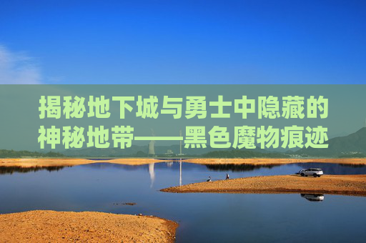 揭秘地下城与勇士中隐藏的神秘地带——黑色魔物痕迹之谜-dnf黑色的魔物痕迹在哪刷 揭秘地下城与勇士中隐藏的神秘地带——黑色魔物痕迹之谜-dnf黑色的魔物痕迹在哪刷