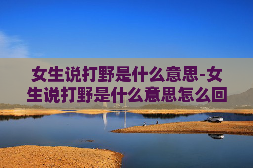 女生说打野是什么意思-女生说打野是什么意思怎么回答 女生说打野是什么意思-女生说打野是什么意思怎么回答