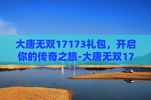大唐无双17173礼包，开启你的传奇之旅-大唐无双17173礼包领取
