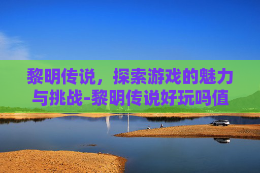 黎明传说,探索游戏的魅力与挑战-黎明传说好玩吗值得玩吗 黎明传说,探索游戏的魅力与挑战-黎明传说好玩吗值得玩吗