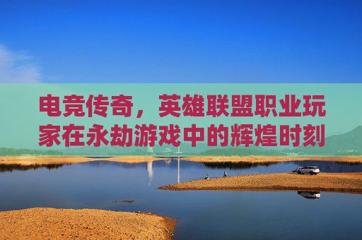 电竞传奇，英雄联盟职业玩家在永劫游戏中的辉煌时刻-lol职业玩家玩永劫无间好吗