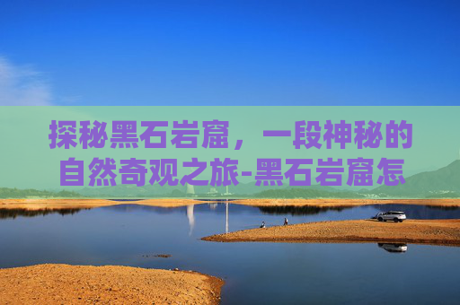 探秘黑石岩窟,一段神秘的自然奇观之旅-黑石岩窟怎么去潮汐入口 探秘黑石岩窟,一段神秘的自然奇观之旅-黑石岩窟怎么去潮汐入口