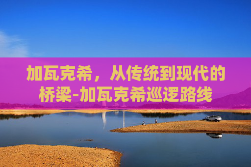加瓦克希,从传统到现代的桥梁-加瓦克希巡逻路线 加瓦克希,从传统到现代的桥梁-加瓦克希巡逻路线