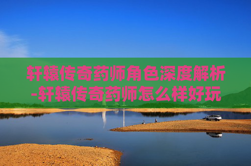 轩辕传奇药师角色深度解析-轩辕传奇药师怎么样好玩吗