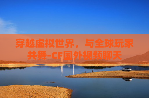 穿越虚拟世界，与全球玩家共舞-CF国外视频聊天
