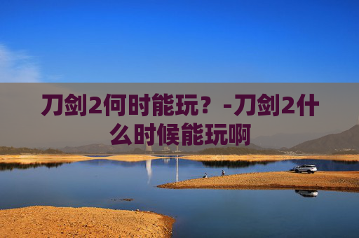 刀剑2何时能玩?-刀剑2什么时候能玩啊 刀剑2何时能玩?-刀剑2什么时候能玩啊