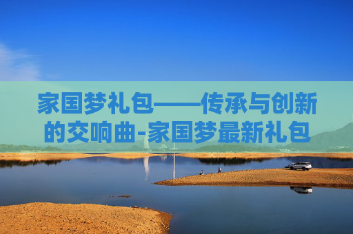 家国梦礼包——传承与创新的交响曲-家国梦最新礼包 家国梦礼包——传承与创新的交响曲-家国梦最新礼包