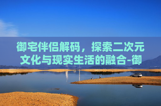 御宅伴侣解码，探索二次元文化与现实生活的融合-御宅伴侣汉化版
