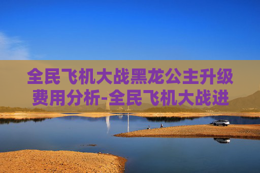 全民飞机大战黑龙公主升级费用分析-全民飞机大战进阶黑龙公主 全民飞机大战黑龙公主升级费用分析-全民飞机大战进阶黑龙公主