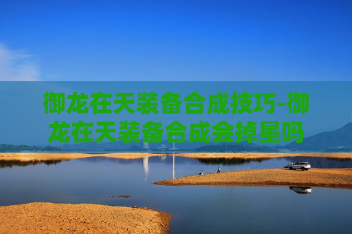 御龙在天装备合成技巧-御龙在天装备合成会掉星吗 御龙在天装备合成技巧-御龙在天装备合成会掉星吗