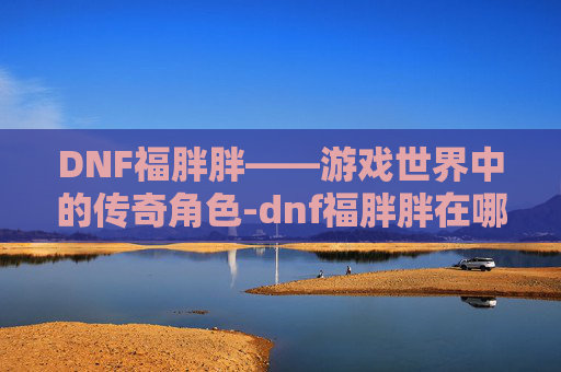 DNF福胖胖——游戏世界中的传奇角色-dnf福胖胖在哪