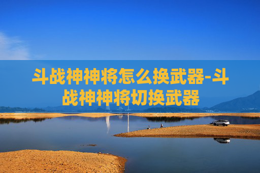 斗战神神将怎么换武器-斗战神神将切换武器