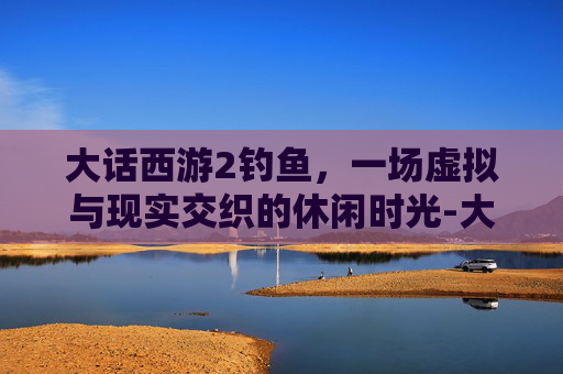 大话西游2钓鱼,一场虚拟与现实交织的休闲时光-大话西游2钓鱼岛开服 大话西游2钓鱼,一场虚拟与现实交织的休闲时光-大话西游2钓鱼岛开服
