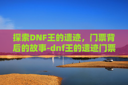 探索DNF王的遗迹，门票背后的故事-dnf王的遗迹门票在哪换