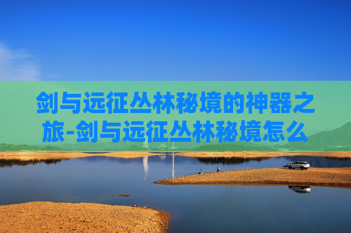 剑与远征丛林秘境的神器之旅-剑与远征丛林秘境怎么拿神器装备