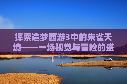 探索造梦西游3中的朱雀天境——一场视觉与冒险的盛宴-造梦西游3朱雀天境在哪里