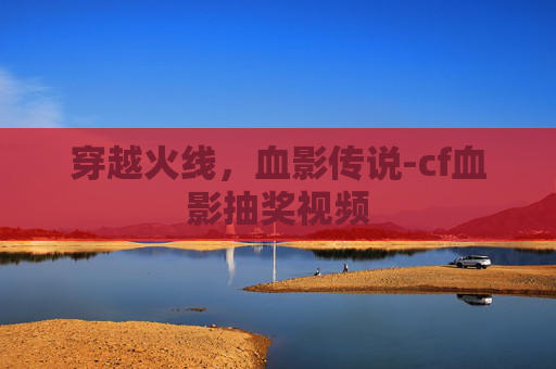 穿越火线，血影传说-cf血影抽奖视频