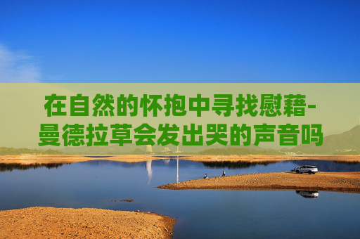 在自然的怀抱中寻找慰藉-曼德拉草会发出哭的声音吗