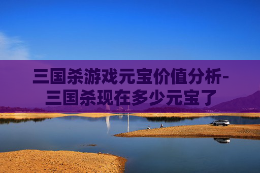 三国杀游戏元宝价值分析-三国杀现在多少元宝了