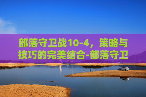 部落守卫战10-4,策略与技巧的完美结合-部落守卫战10 5 部落守卫战10-4,策略与技巧的完美结合-部落守卫战10 5