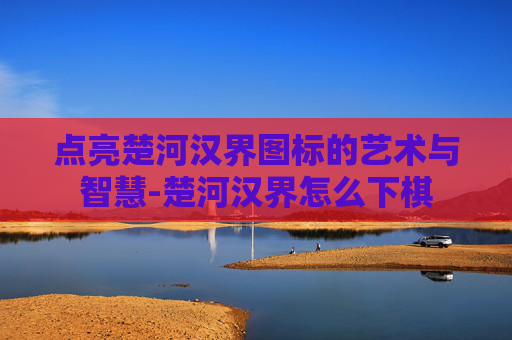 点亮楚河汉界图标的艺术与智慧-楚河汉界怎么下棋