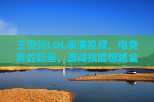 王俊凯LOL表演视频，电竞界的新星，游戏技能惊艳全场-王俊凯lol表演视频大全