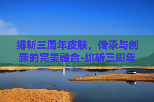 绯斩三周年皮肤，传承与创新的完美融合-绯斩三周年皮肤现在如何获得