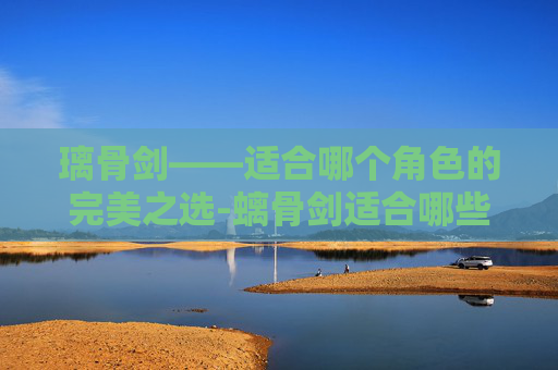 璃骨剑——适合哪个角色的完美之选-螭骨剑适合哪些角色 璃骨剑——适合哪个角色的完美之选-螭骨剑适合哪些角色