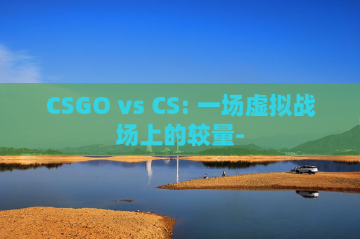 CSGO vs CS: 一场虚拟战场上的较量-