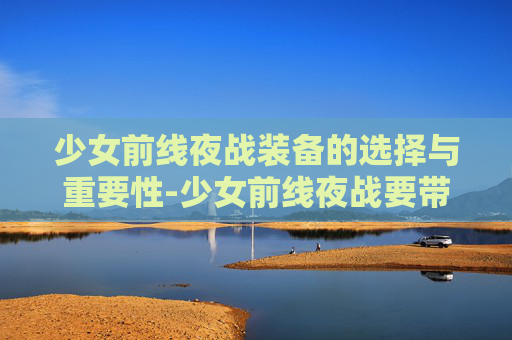 少女前线夜战装备的选择与重要性-少女前线夜战要带夜战装备吗2023