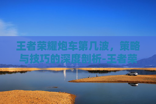 王者荣耀炮车第几波,策略与技巧的深度剖析-王者荣耀炮车第几波可以打 王者荣耀炮车第几波,策略与技巧的深度剖析-王者荣耀炮车第几波可以打
