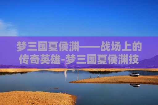 梦三国夏侯渊——战场上的传奇英雄-梦三国夏侯渊技能 梦三国夏侯渊——战场上的传奇英雄-梦三国夏侯渊技能
