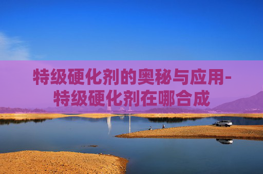 特级硬化剂的奥秘与应用-特级硬化剂在哪合成 特级硬化剂的奥秘与应用-特级硬化剂在哪合成