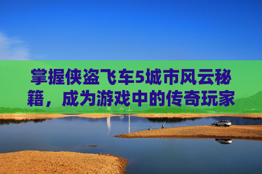 掌握侠盗飞车5城市风云秘籍，成为游戏中的传奇玩家-侠盗飞车城市风云秘籍大全
