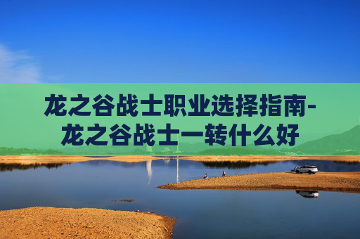龙之谷战士职业选择指南-龙之谷战士一转什么好 龙之谷战士职业选择指南-龙之谷战士一转什么好