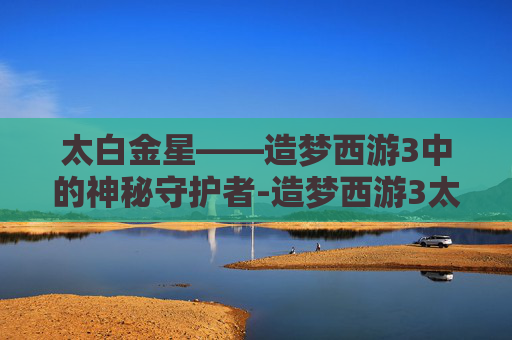 太白金星——造梦西游3中的神秘守护者-造梦西游3太白金星掉什么 太白金星——造梦西游3中的神秘守护者-造梦西游3太白金星掉什么
