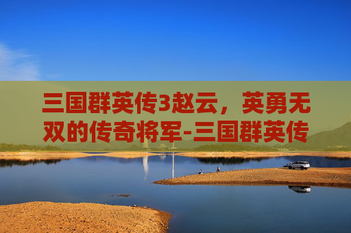 三国群英传3赵云,英勇无双的传奇将军-三国群英传3赵云登场时间 三国群英传3赵云,英勇无双的传奇将军-三国群英传3赵云登场时间