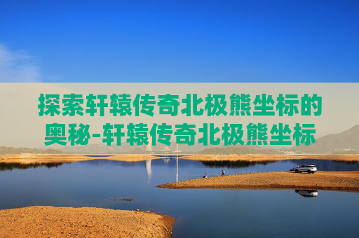 探索轩辕传奇北极熊坐标的奥秘-轩辕传奇北极熊坐标答案