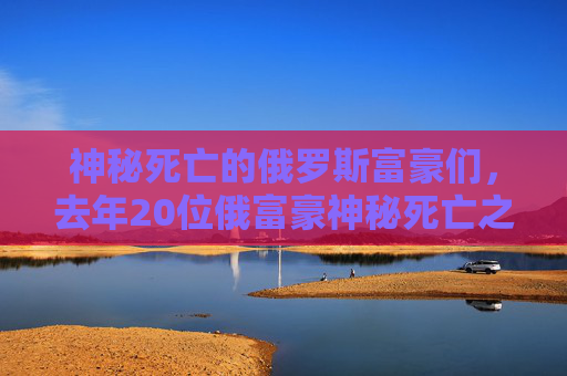 神秘死亡的俄罗斯富豪们，去年20位俄富豪神秘死亡之谜-俄罗斯富豪意外死亡视频