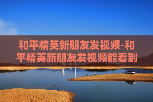 和平精英新朋友发视频-和平精英新朋友发视频能看到吗