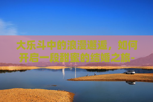 大乐斗中的浪漫邂逅,如何开启一段甜蜜的结婚之旅-大乐斗怎么玩 大乐斗中的浪漫邂逅,如何开启一段甜蜜的结婚之旅-大乐斗怎么玩