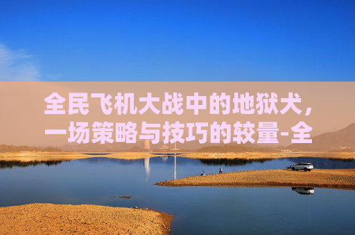 全民飞机大战中的地狱犬，一场策略与技巧的较量-全民飞机大战地狱犬怎么打