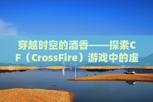 穿越时空的酒香——探索CF（CrossFire）游戏中的虚拟酒精文化-cf救世主的枪叫什么