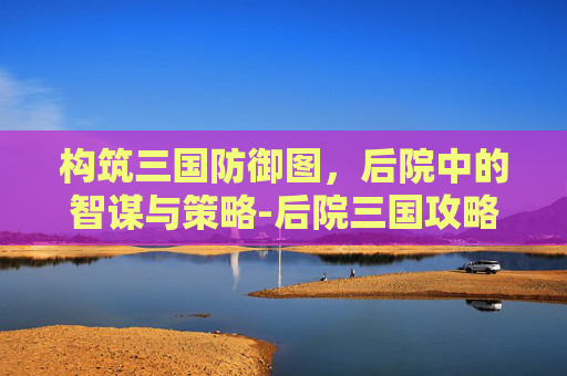 构筑三国防御图，后院中的智谋与策略-后院三国攻略