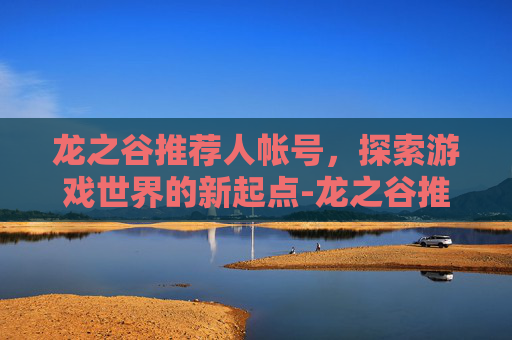 龙之谷推荐人帐号，探索游戏世界的新起点-龙之谷推荐人帐号怎么找回