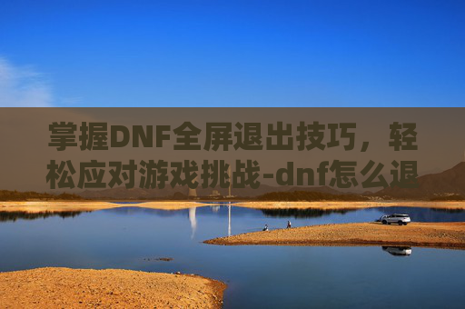 掌握DNF全屏退出技巧,轻松应对游戏挑战-dnf怎么退出全屏模式? 掌握DNF全屏退出技巧,轻松应对游戏挑战-dnf怎么退出全屏模式?
