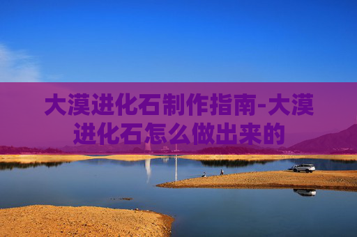 大漠进化石制作指南-大漠进化石怎么做出来的 大漠进化石制作指南-大漠进化石怎么做出来的